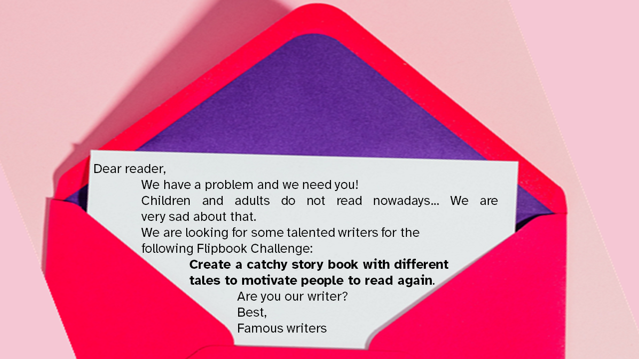 Letter Dear reader, We have a problem and we need you! Children and adults do not read nowadays… We are very sad about that. We are looking for some talented writers for the following Flipbook Challenge: Create a catchy story book with different tales to motivate people to read again. Are you our writer? Best, Famous writers
